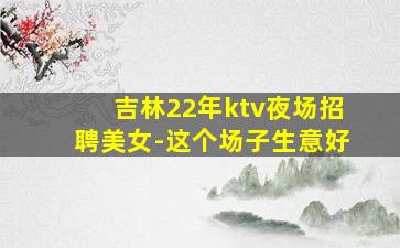 吉林22年ktv夜场招聘美女-这个场子生意好